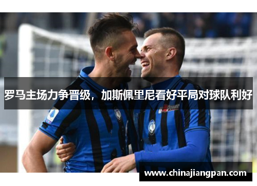 罗马主场力争晋级，加斯佩里尼看好平局对球队利好